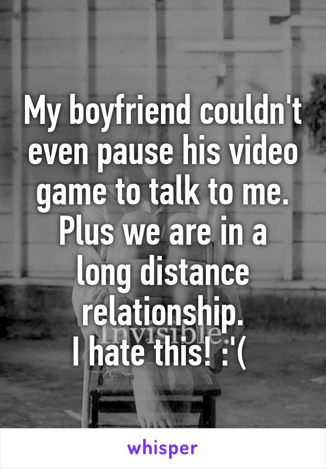 My boyfriend couldn't even pause his video game to talk to me.
Plus we are in a long distance relationship.
I hate this! :'( 