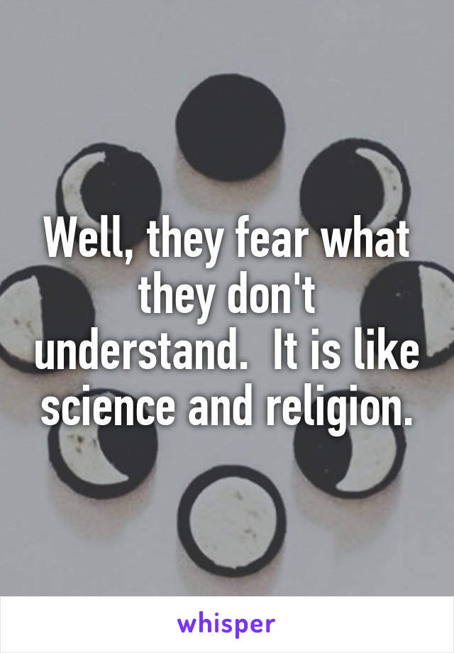 Well, they fear what they don't understand.  It is like science and religion.