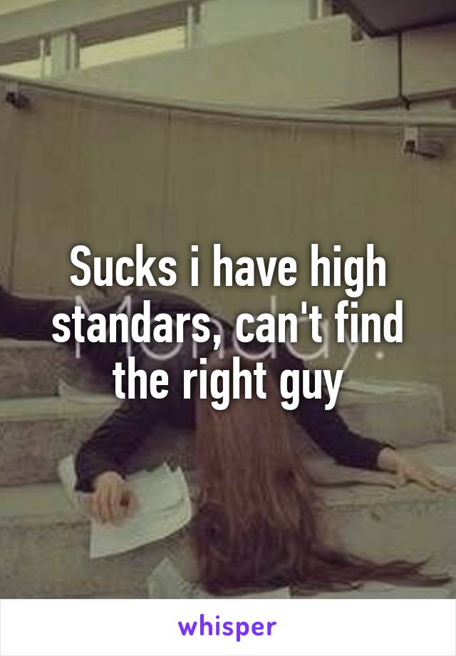 Sucks i have high standars, can't find the right guy