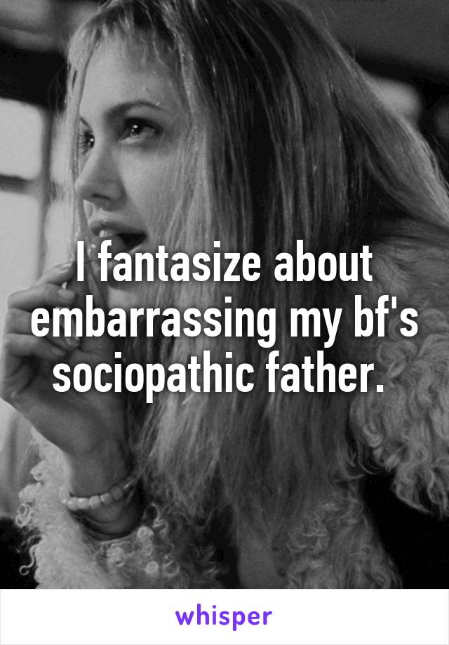 I fantasize about embarrassing my bf's sociopathic father. 