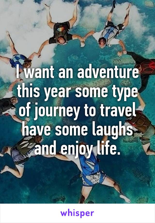 I want an adventure this year some type of journey to travel have some laughs and enjoy life.