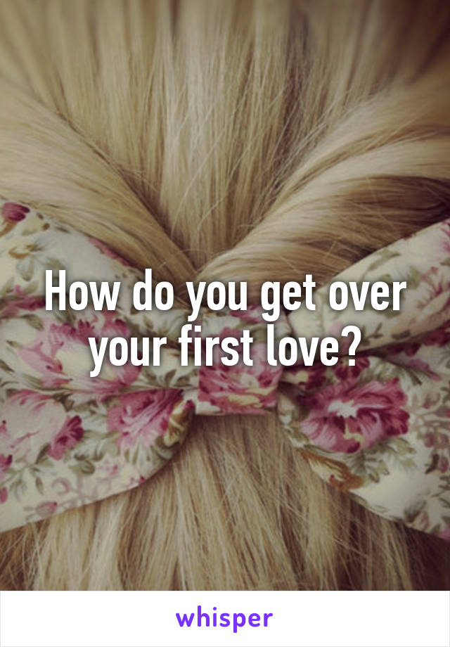 How do you get over your first love?