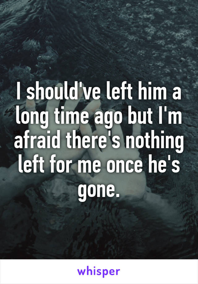 I should've left him a long time ago but I'm afraid there's nothing left for me once he's gone.