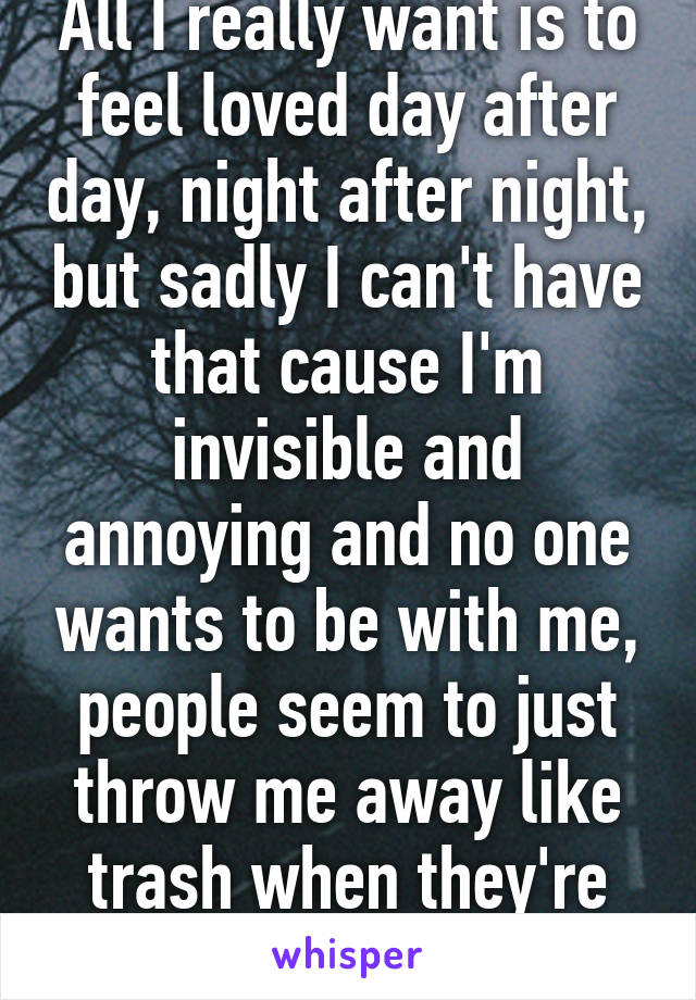 All I really want is to feel loved day after day, night after night, but sadly I can't have that cause I'm invisible and annoying and no one wants to be with me, people seem to just throw me away like trash when they're done with it!!