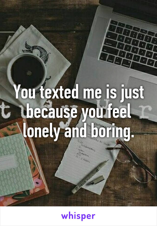 You texted me is just because you feel lonely and boring.