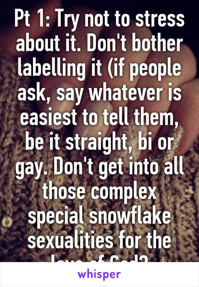 Pt 1: Try not to stress about it. Don't bother labelling it (if people ask, say whatever is easiest to tell them, be it straight, bi or gay. Don't get into all those complex special snowflake sexualities for the love of God?