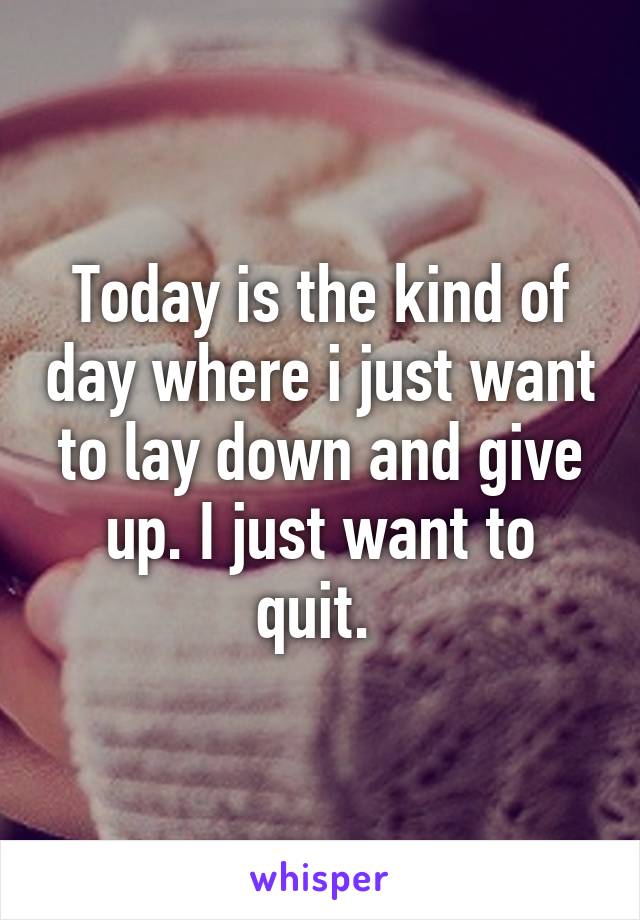 Today is the kind of day where i just want to lay down and give up. I just want to quit. 