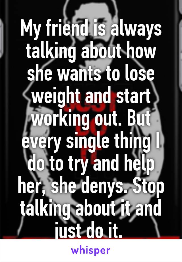 My friend is always talking about how she wants to lose weight and start working out. But every single thing I do to try and help her, she denys. Stop talking about it and just do it. 