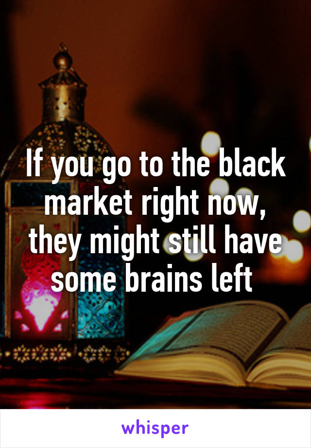 If you go to the black market right now, they might still have some brains left 