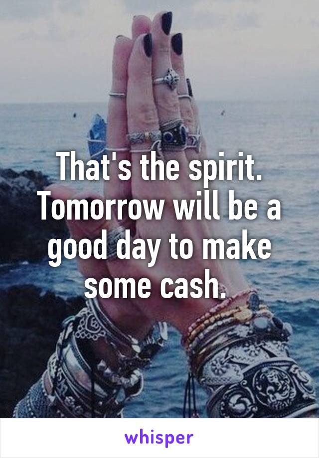 That's the spirit. Tomorrow will be a good day to make some cash. 