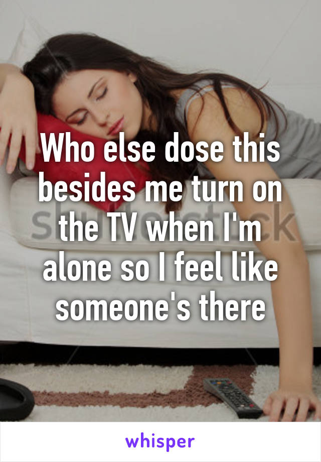 Who else dose this besides me turn on the TV when I'm alone so I feel like someone's there