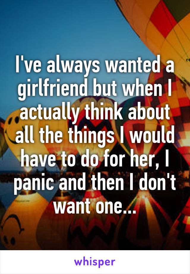 I've always wanted a girlfriend but when I actually think about all the things I would have to do for her, I panic and then I don't want one...