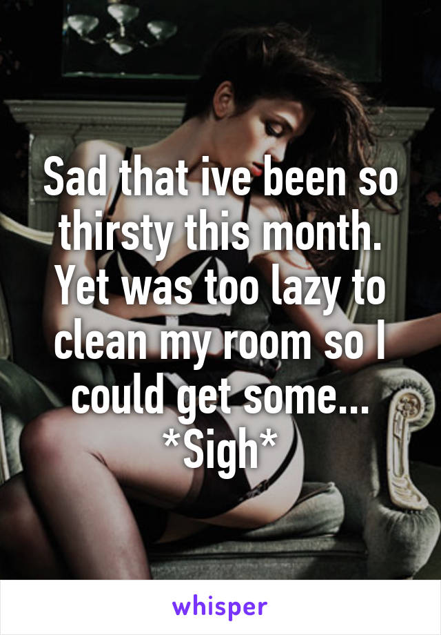 Sad that ive been so thirsty this month. Yet was too lazy to clean my room so I could get some... *Sigh*