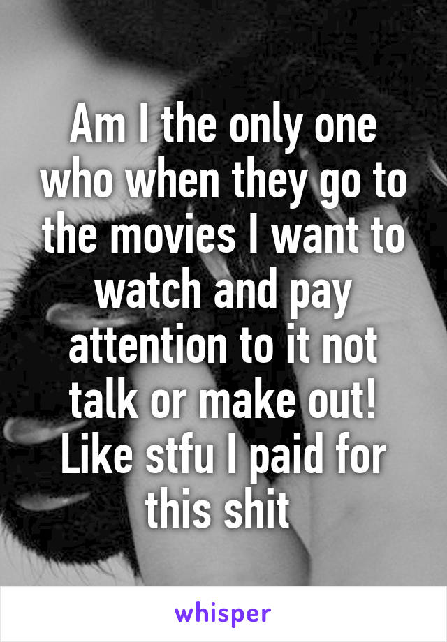 Am I the only one who when they go to the movies I want to watch and pay attention to it not talk or make out! Like stfu I paid for this shit 