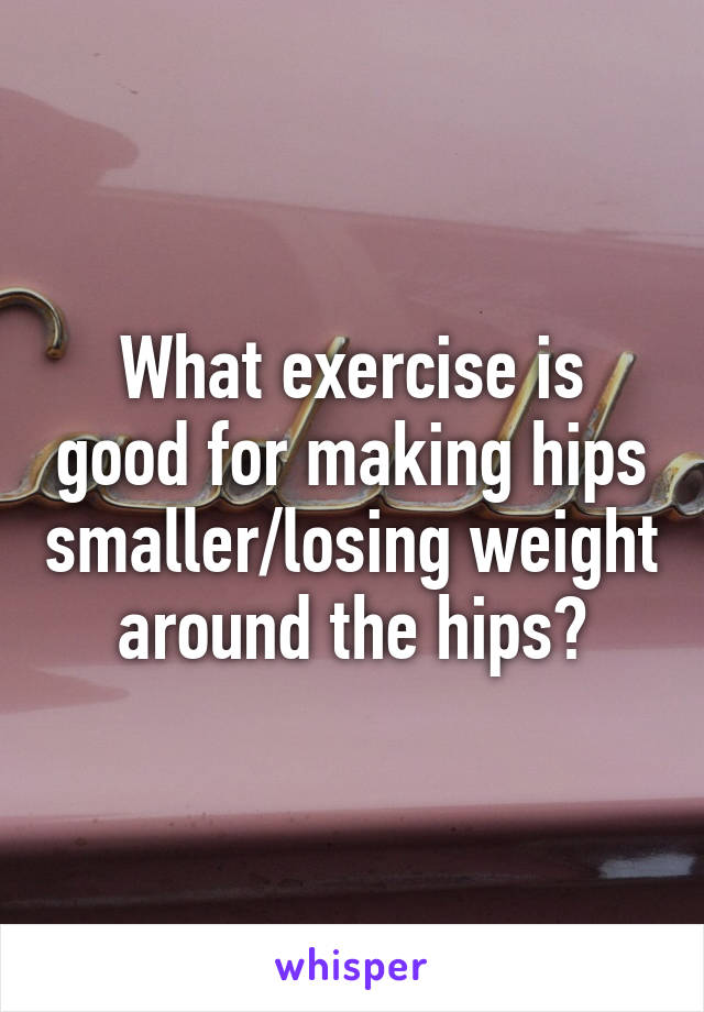 What exercise is good for making hips smaller/losing weight around the hips?