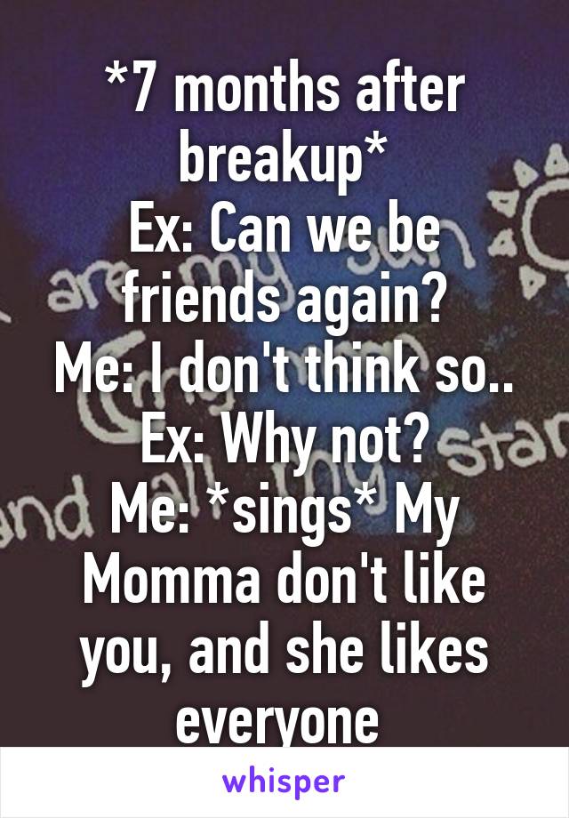 *7 months after breakup*
Ex: Can we be friends again?
Me: I don't think so..
Ex: Why not?
Me: *sings* My Momma don't like you, and she likes everyone 