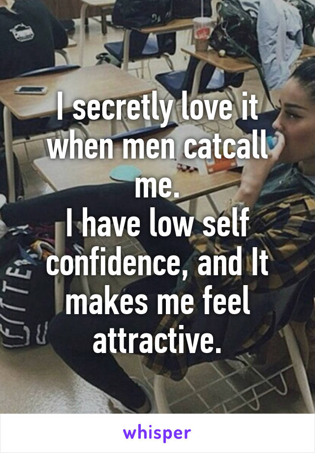 I secretly love it when men catcall me.
I have low self confidence, and It makes me feel attractive.