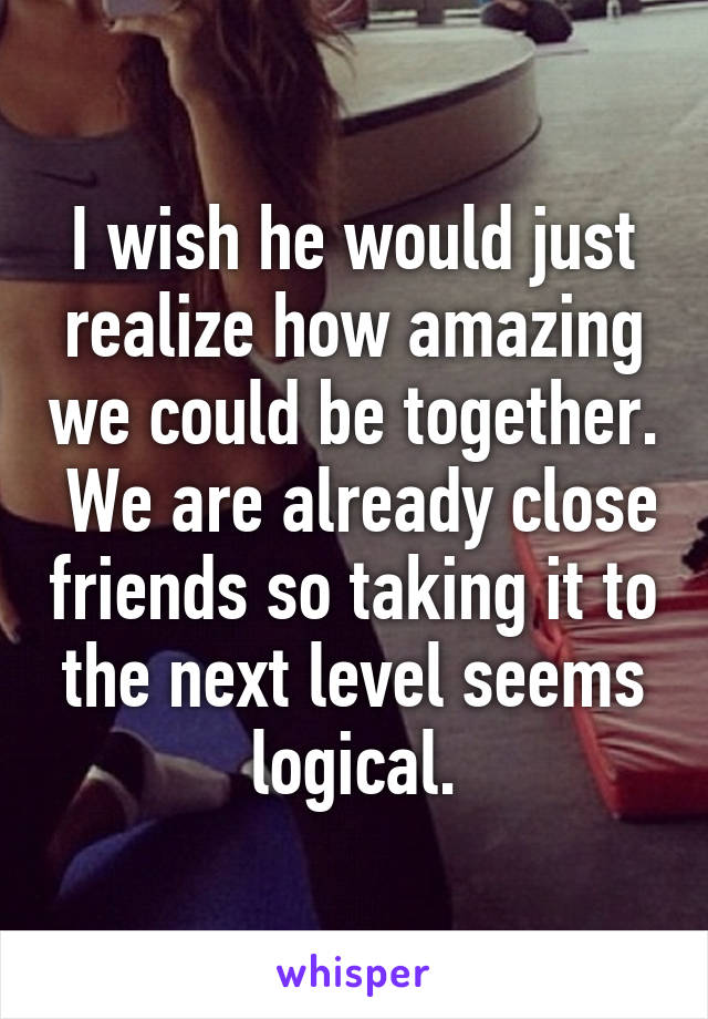 I wish he would just realize how amazing we could be together.  We are already close friends so taking it to the next level seems logical.