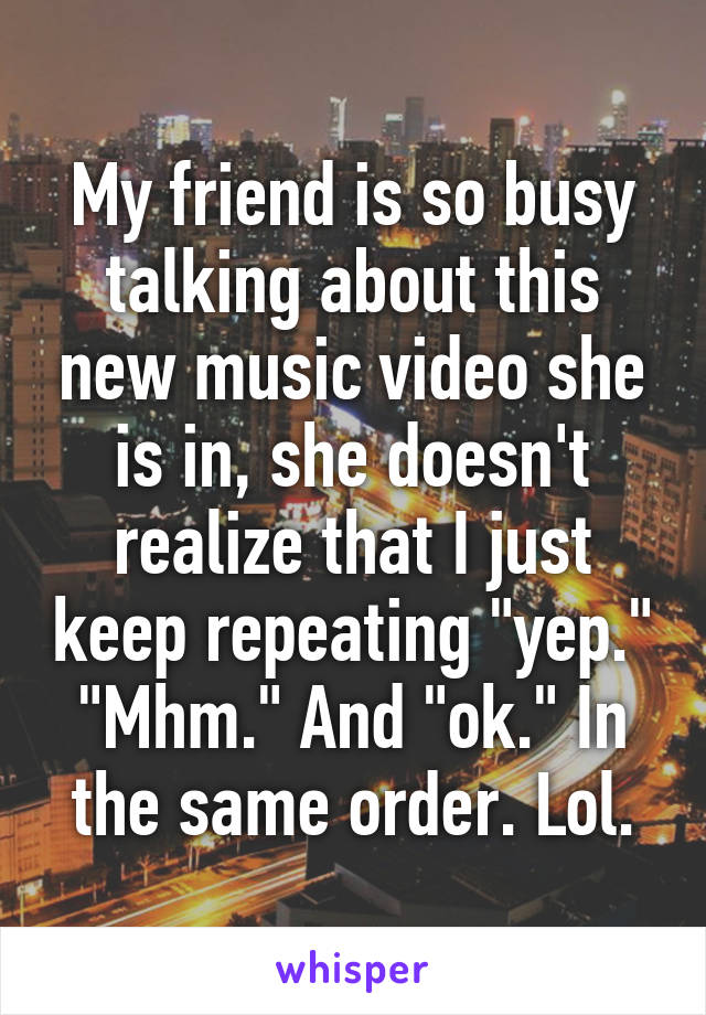 My friend is so busy talking about this new music video she is in, she doesn't realize that I just keep repeating "yep." "Mhm." And "ok." In the same order. Lol.