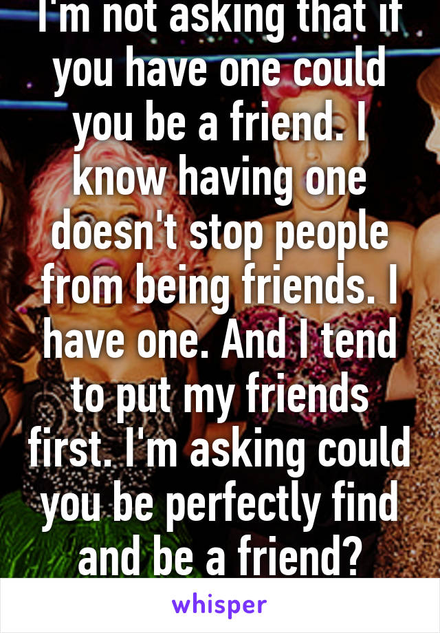 I'm not asking that if you have one could you be a friend. I know having one doesn't stop people from being friends. I have one. And I tend to put my friends first. I'm asking could you be perfectly find and be a friend? Because my friend 