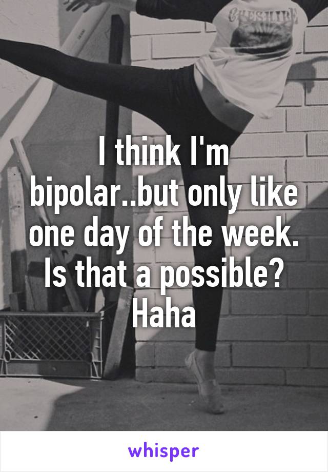 I think I'm bipolar..but only like one day of the week. Is that a possible? Haha