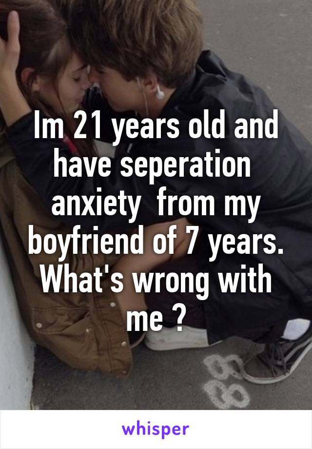 Im 21 years old and have seperation  anxiety  from my boyfriend of 7 years. What's wrong with me ?