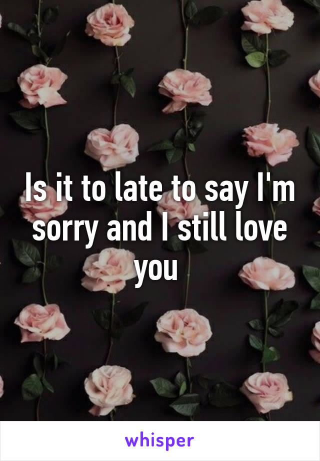 Is it to late to say I'm sorry and I still love you 