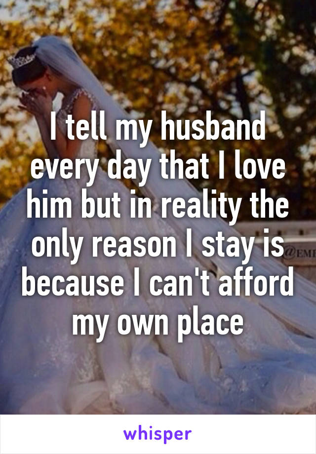 I tell my husband every day that I love him but in reality the only reason I stay is because I can't afford my own place