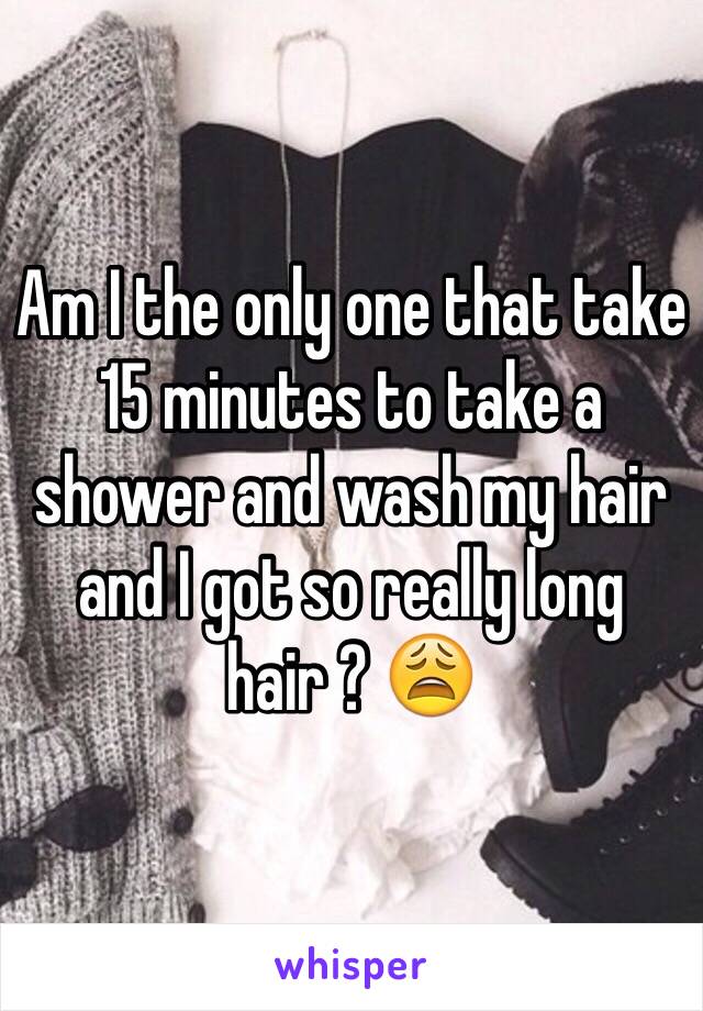 Am I the only one that take 15 minutes to take a shower and wash my hair and I got so really long hair ? 😩