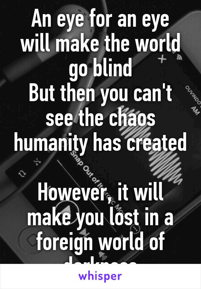 An eye for an eye
will make the world go blind
But then you can't see the chaos humanity has created 
However, it will make you lost in a foreign world of darkness