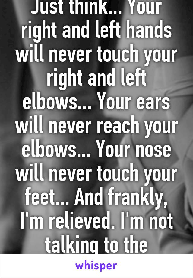 Just think... Your right and left hands will never touch your right and left elbows... Your ears will never reach your elbows... Your nose will never touch your feet... And frankly, I'm relieved. I'm not talking to the contortionist!