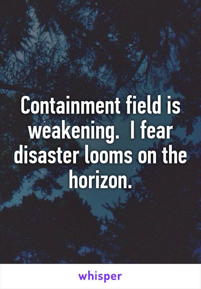 Containment field is weakening.  I fear disaster looms on the horizon.