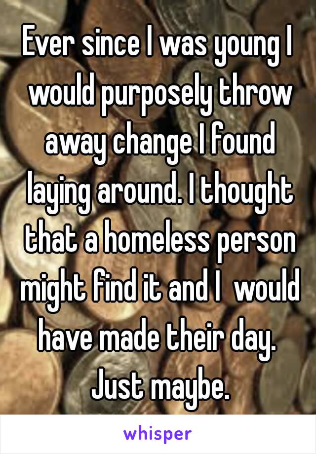 Ever since I was young I would purposely throw away change I found laying around. I thought that a homeless person might find it and I  would have made their day.  Just maybe.