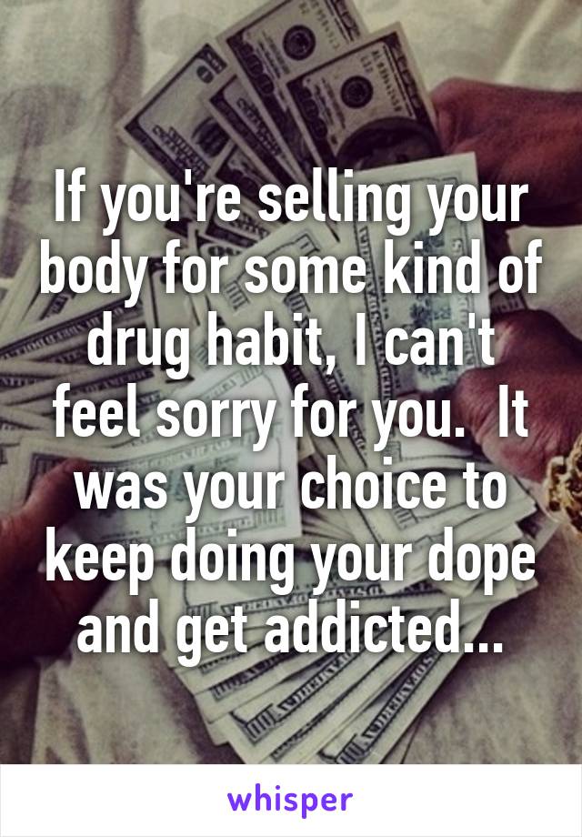 If you're selling your body for some kind of drug habit, I can't feel sorry for you.  It was your choice to keep doing your dope and get addicted...