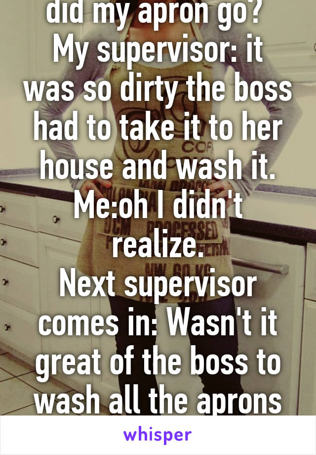 Me at work: where did my apron go? 
My supervisor: it was so dirty the boss had to take it to her house and wash it.
Me:oh I didn't realize.
Next supervisor comes in: Wasn't it great of the boss to wash all the aprons for us?
