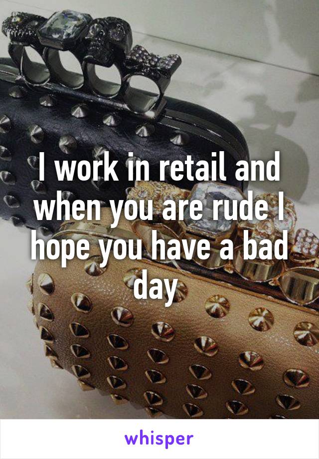 I work in retail and when you are rude I hope you have a bad day 