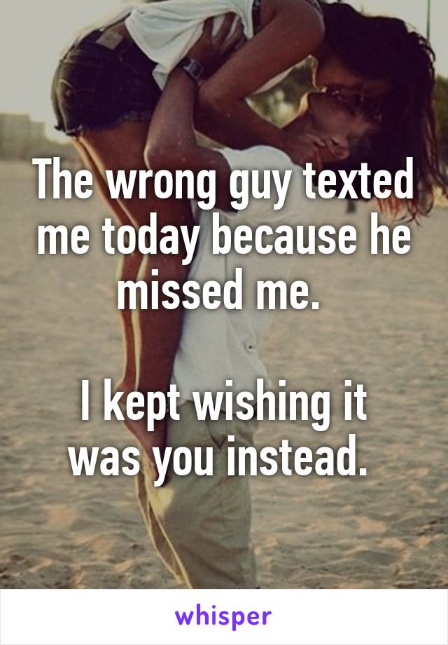 The wrong guy texted me today because he missed me. 

I kept wishing it was you instead. 