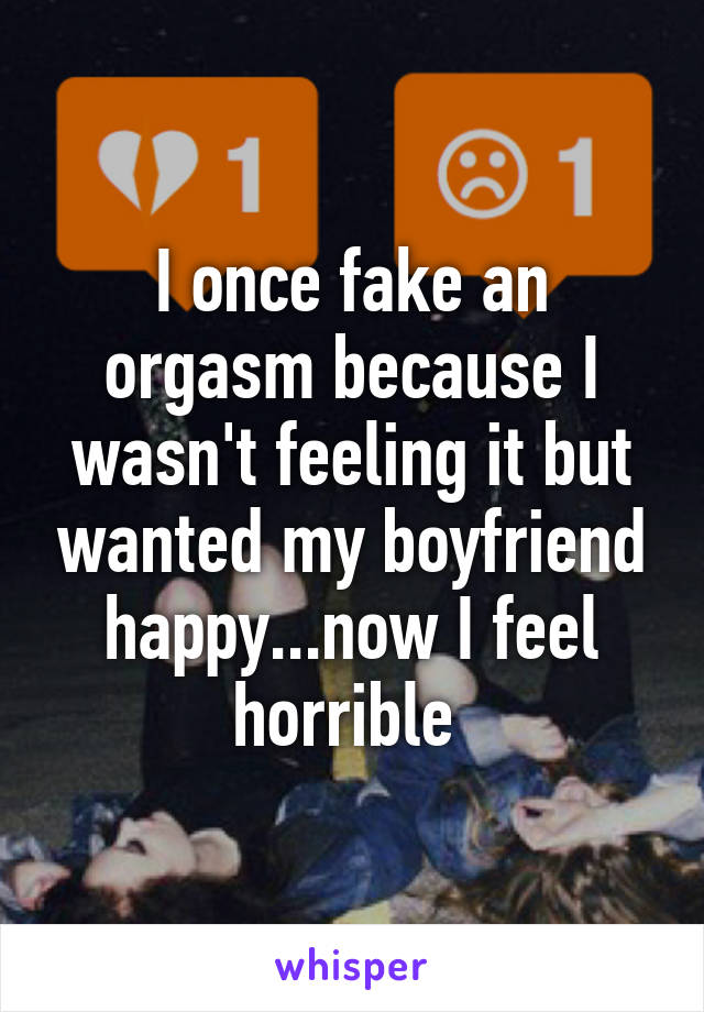 I once fake an orgasm because I wasn't feeling it but wanted my boyfriend happy...now I feel horrible 