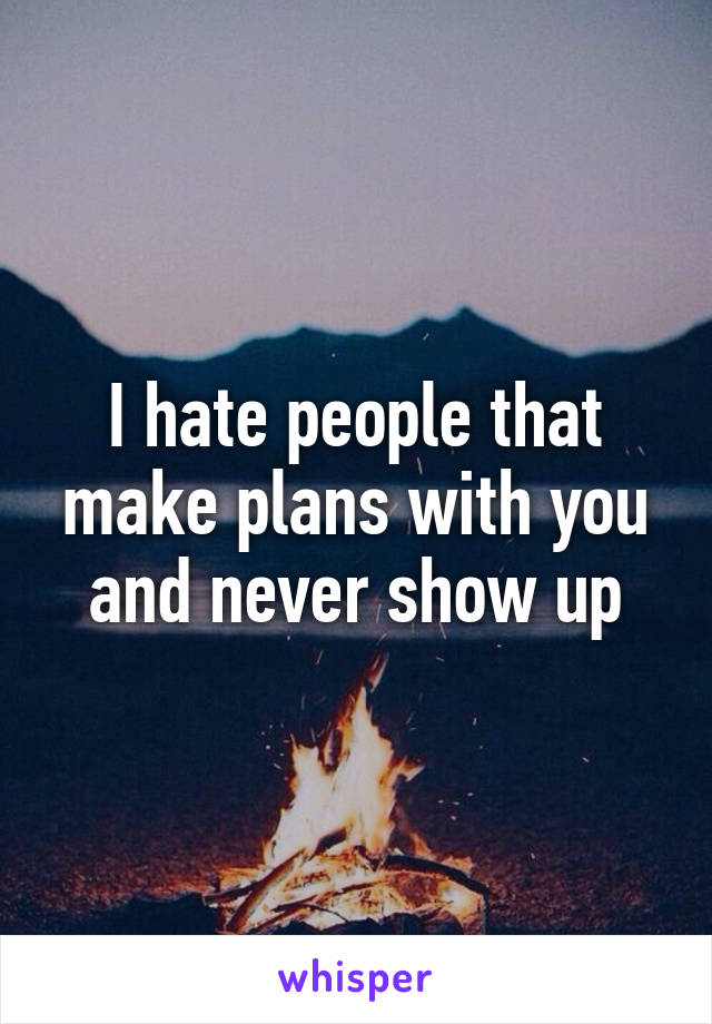 I hate people that make plans with you and never show up