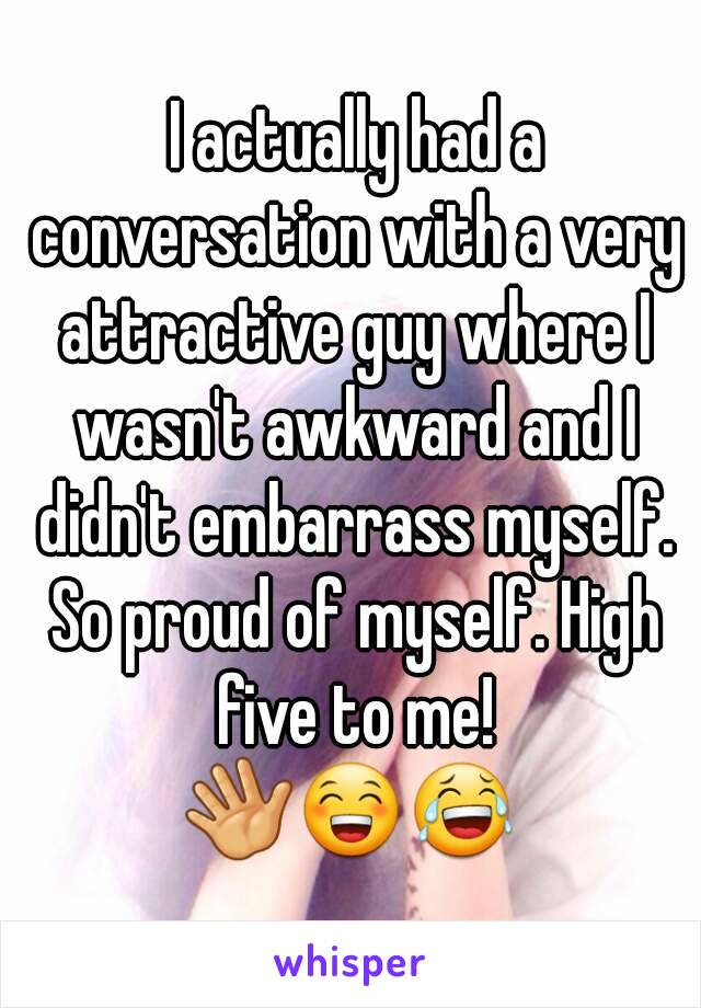  I actually had a conversation with a very attractive guy where I wasn't awkward and I didn't embarrass myself. So proud of myself. High five to me!
👋😁😂