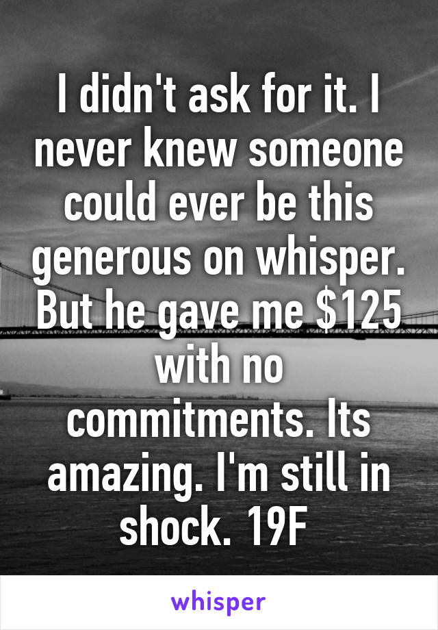 I didn't ask for it. I never knew someone could ever be this generous on whisper. But he gave me $125 with no commitments. Its amazing. I'm still in shock. 19F 