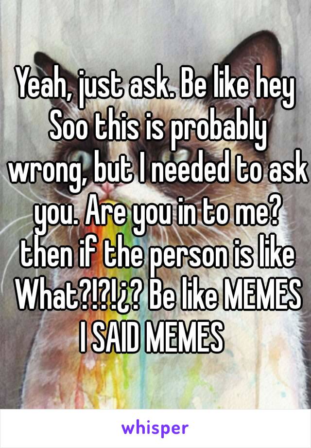 Yeah, just ask. Be like hey Soo this is probably wrong, but I needed to ask you. Are you in to me? then if the person is like What?!?!¿? Be like MEMES I SAID MEMES  