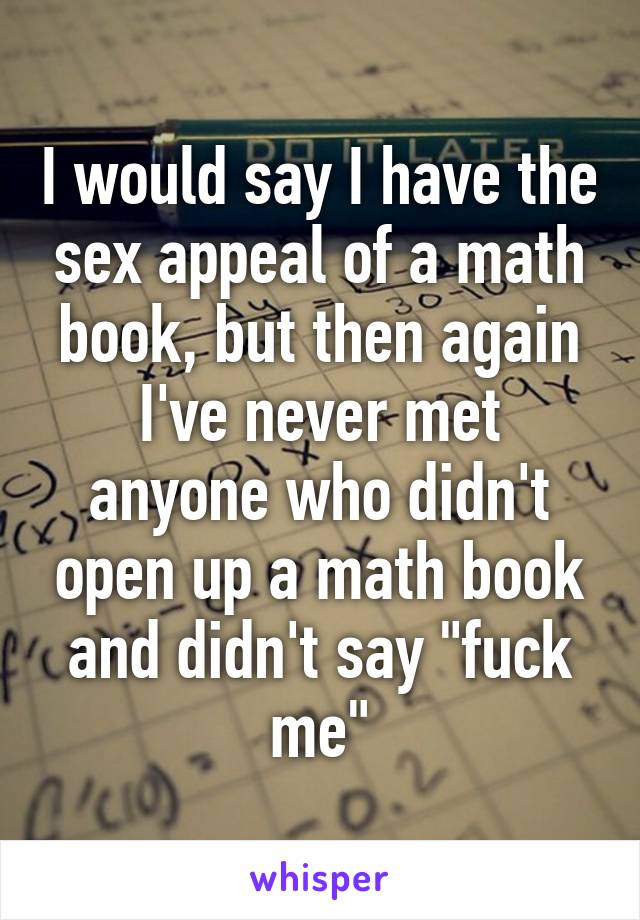 I would say I have the sex appeal of a math book, but then again I've never met anyone who didn't open up a math book and didn't say "fuck me"