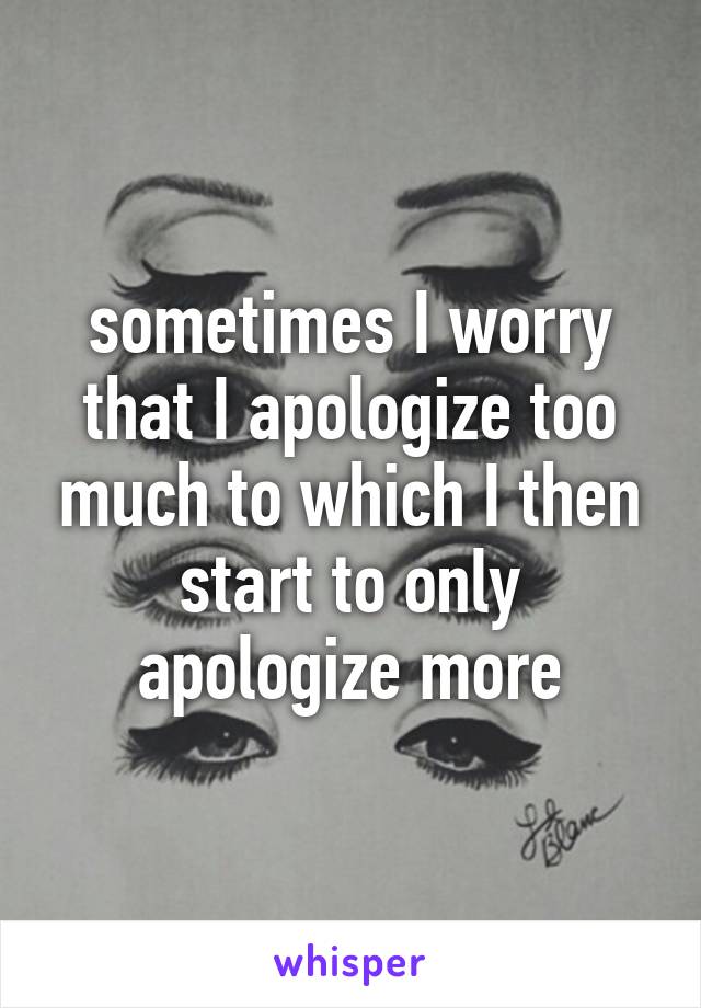 sometimes I worry that I apologize too much to which I then start to only apologize more