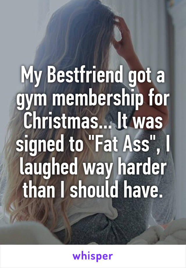 My Bestfriend got a gym membership for Christmas... It was signed to "Fat Ass", I laughed way harder than I should have.