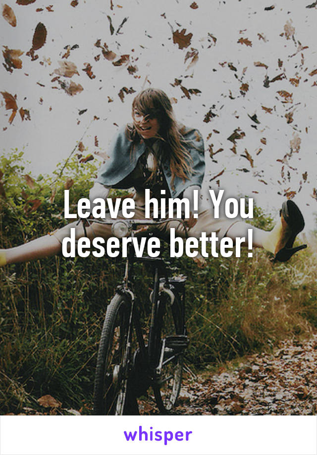 Leave him! You deserve better!