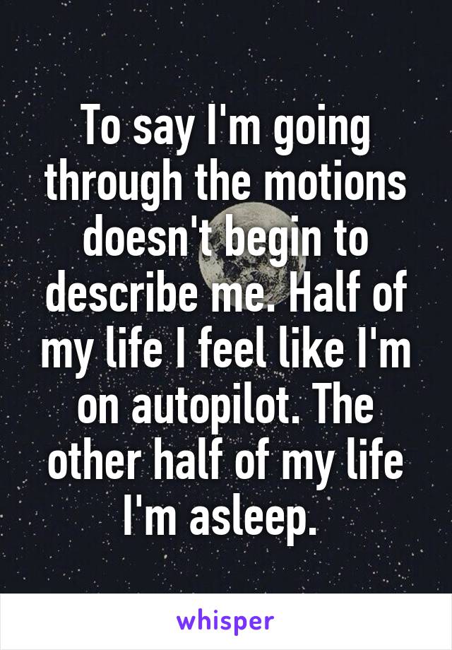 To say I'm going through the motions doesn't begin to describe me. Half of my life I feel like I'm on autopilot. The other half of my life I'm asleep. 