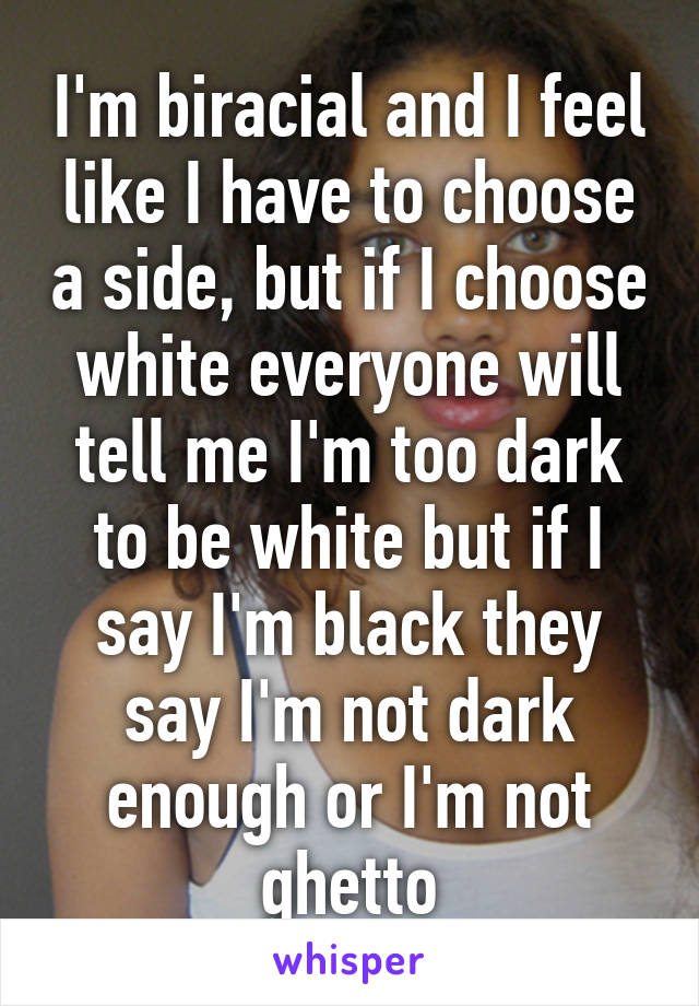 I'm biracial and I feel like I have to choose a side, but if I choose white everyone will tell me I'm too dark to be white but if I say I'm black they say I'm not dark enough or I'm not ghetto