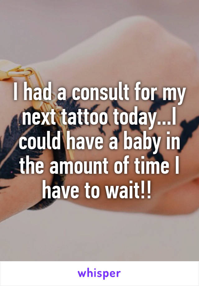 I had a consult for my next tattoo today...I could have a baby in the amount of time I have to wait!! 