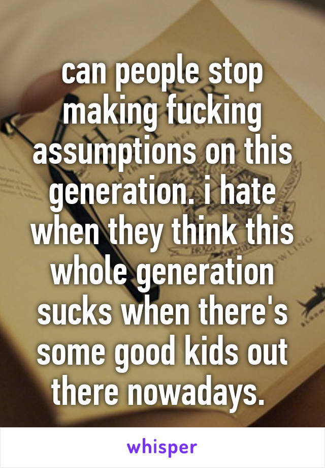 can people stop making fucking assumptions on this generation. i hate when they think this whole generation sucks when there's some good kids out there nowadays. 